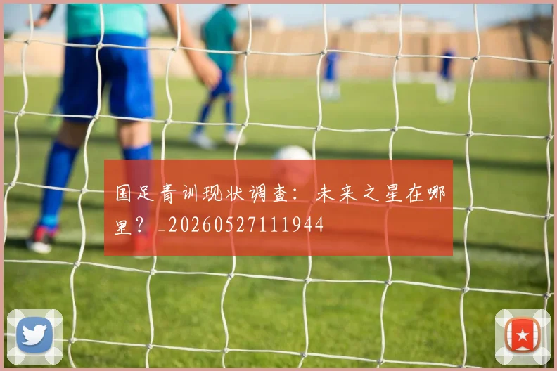 国足青训现状调查：未来之星在哪里？_20260527111944