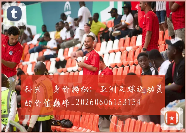 孙兴慜身价揭秘：亚洲足球运动员的价值巅峰_20260606153154