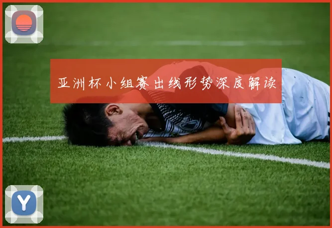 亚洲杯小组赛出线形势深度解读