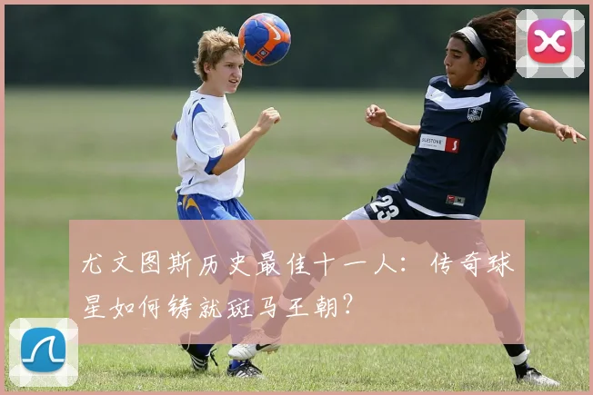 尤文图斯历史最佳十一人:传奇球星如何铸就斑马王朝?