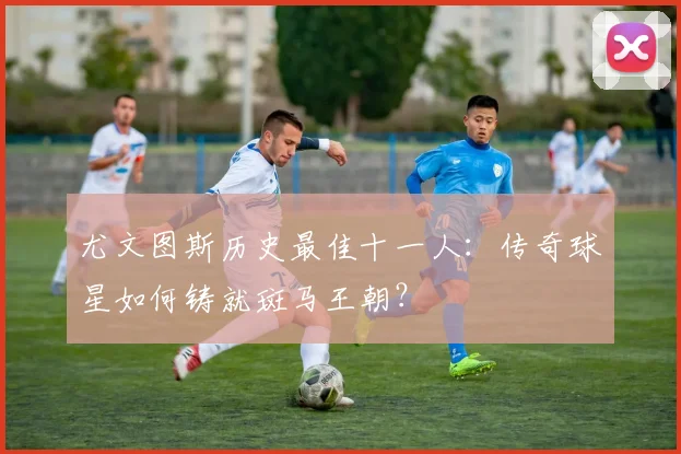 尤文图斯历史最佳十一人：传奇球星如何铸就斑马王朝？
