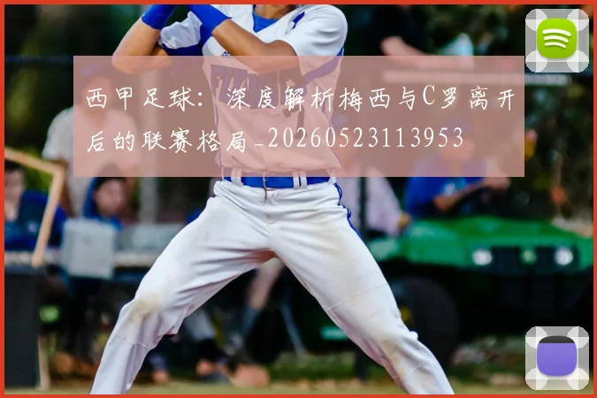 西甲足球:深度解析梅西与C罗离开后的联赛格局_20260523113953