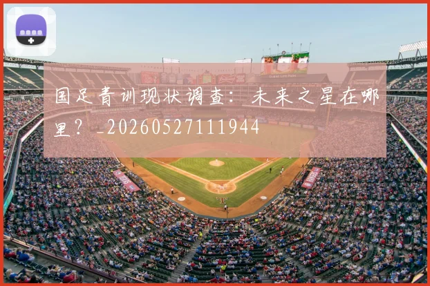 国足青训现状调查:未来之星在哪里?_20260527111944