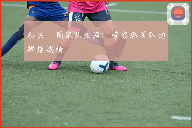 孙兴慜国家队生涯:带领韩国队的辉煌战绩